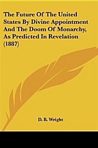 The Future of the United States by Divine Appointment and the Doom of Monarchy, as Predicted in Revelation (1887) (Paperback)