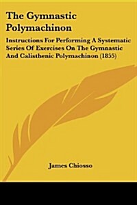 The Gymnastic Polymachinon: Instructions for Performing a Systematic Series of Exercises on the Gymnastic and Calisthenic Polymachinon (1855) (Paperback)