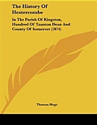 The History of Hestercombe: In the Parish of Kingston, Hundred of Taunton Dean and County of Somerset (1874) (Paperback)