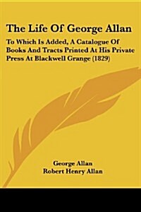 The Life of George Allan: To Which Is Added, a Catalogue of Books and Tracts Printed at His Private Press at Blackwell Grange (1829) (Paperback)