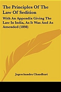 The Principles of the Law of Sedition: With an Appendix Giving the Law in India, as It Was and as Amended (1898) (Paperback)