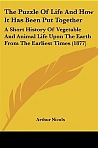 The Puzzle of Life and How It Has Been Put Together: A Short History of Vegetable and Animal Life Upon the Earth from the Earliest Times (1877) (Paperback)
