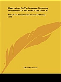 Observations on the Structure, Oeconomy, and Diseases of the Foot of the Horse V1: And on the Principles and Practice of Shoeing (1798) (Paperback)