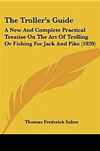 The Trollers Guide: A New and Complete Practical Treatise on the Art of Trolling or Fishing for Jack and Pike (1820) (Paperback)