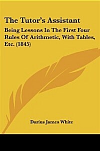The Tutors Assistant: Being Lessons in the First Four Rules of Arithmetic, with Tables, Etc. (1845) (Paperback)