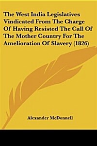 The West India Legislatives Vindicated from the Charge of Having Resisted the Call of the Mother Country for the Amelioration of Slavery (1826) (Paperback)