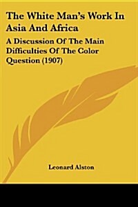 The White Mans Work in Asia and Africa: A Discussion of the Main Difficulties of the Color Question (1907) (Paperback)