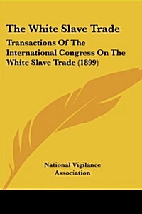 The White Slave Trade: Transactions of the International Congress on the White Slave Trade (1899) (Paperback)