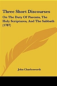 Three Short Discourses: On the Duty of Parents, the Holy Scriptures, and the Sabbath (1787) (Paperback)