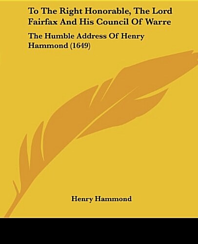 To the Right Honorable, the Lord Fairfax and His Council of Warre: The Humble Address of Henry Hammond (1649) (Paperback)