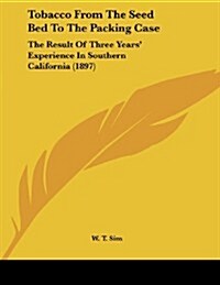 Tobacco from the Seed Bed to the Packing Case: The Result of Three Years Experience in Southern California (1897) (Paperback)