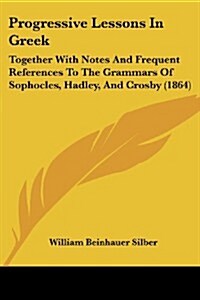 Progressive Lessons in Greek: Together with Notes and Frequent References to the Grammars of Sophocles, Hadley, and Crosby (1864) (Paperback)