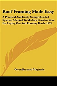 Roof Framing Made Easy: A Practical and Easily Comprehended System, Adapted to Modern Construction, for Laying Out and Framing Roofs (1903) (Paperback)