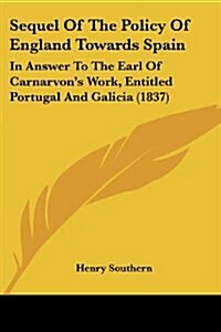 Sequel of the Policy of England Towards Spain: In Answer to the Earl of Carnarvons Work, Entitled Portugal and Galicia (1837) (Paperback)