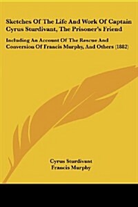 Sketches of the Life and Work of Captain Cyrus Sturdivant, the Prisoners Friend: Including an Account of the Rescue and Conversion of Francis Murphy, (Paperback)