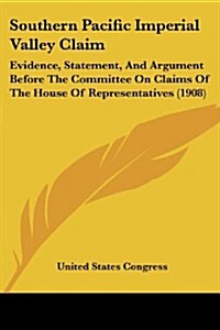 Southern Pacific Imperial Valley Claim: Evidence, Statement, and Argument Before the Committee on Claims of the House of Representatives (1908) (Paperback)