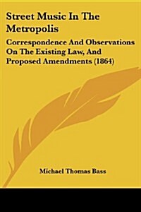Street Music in the Metropolis: Correspondence and Observations on the Existing Law, and Proposed Amendments (1864) (Paperback)