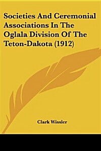 Societies and Ceremonial Associations in the Oglala Division of the Teton-Dakota (1912) (Paperback)