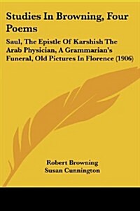Studies in Browning, Four Poems: Saul, the Epistle of Karshish the Arab Physician, a Grammarians Funeral, Old Pictures in Florence (1906) (Paperback)