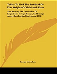 Tables to Find the Standard or Fine Weights of Gold and Silver: Also Showing the Conversion of English Into Foreign Assays, and Foreign Assays Into En (Paperback)