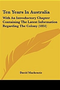 Ten Years in Australia: With an Introductory Chapter Containing the Latest Information Regarding the Colony (1851) (Paperback)