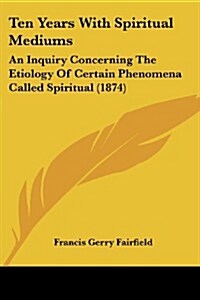 Ten Years with Spiritual Mediums: An Inquiry Concerning the Etiology of Certain Phenomena Called Spiritual (1874) (Paperback)