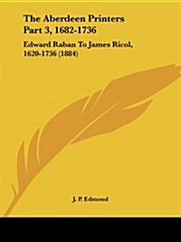 The Aberdeen Printers Part 3, 1682-1736: Edward Raban to James Ricol, 1620-1736 (1884) (Paperback)