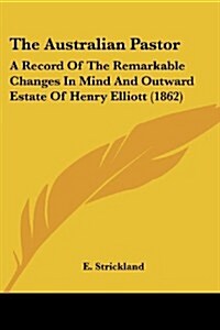 The Australian Pastor: A Record of the Remarkable Changes in Mind and Outward Estate of Henry Elliott (1862) (Paperback)