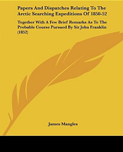 Papers and Dispatches Relating to the Arctic Searching Expeditions of 1850-52: Together with a Few Brief Remarks as to the Probable Course Pursued by (Paperback)