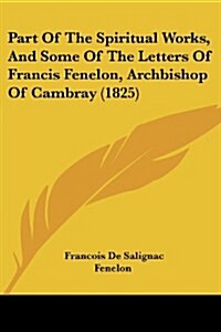 Part of the Spiritual Works, and Some of the Letters of Francis Fenelon, Archbishop of Cambray (1825) (Paperback)