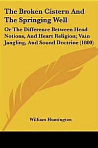 The Broken Cistern and the Springing Well: Or the Difference Between Head Notions, and Heart Religion; Vain Jangling, and Sound Doctrine (1800) (Paperback)