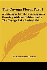 The Cayuga Flora, Part 1: A Catalogue of the Phaenogamia Growing Without Cultivation in the Cayuga Lake Basin (1886) (Paperback)