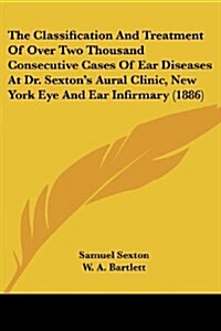 The Classification and Treatment of Over Two Thousand Consecutive Cases of Ear Diseases at Dr. Sextons Aural Clinic, New York Eye and Ear Infirmary ( (Paperback)
