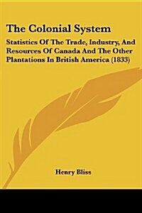The Colonial System: Statistics of the Trade, Industry, and Resources of Canada and the Other Plantations in British America (1833) (Paperback)