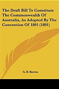 The Draft Bill to Constitute the Commonwealth of Australia, as Adopted by the Convention of 1891 (1891) (Paperback)