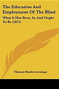 The Education and Employment of the Blind: What It Has Been, Is, and Ought to Be (1871) (Paperback)