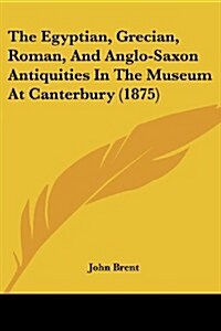 The Egyptian, Grecian, Roman, and Anglo-Saxon Antiquities in the Museum at Canterbury (1875) (Paperback)