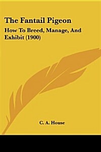 The Fantail Pigeon: How to Breed, Manage, and Exhibit (1900) (Paperback)