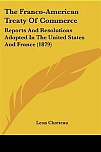 The Franco-American Treaty of Commerce: Reports and Resolutions Adopted in the United States and France (1879) (Paperback)