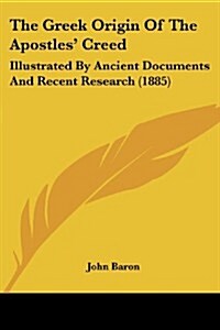 The Greek Origin of the Apostles Creed: Illustrated by Ancient Documents and Recent Research (1885) (Paperback)