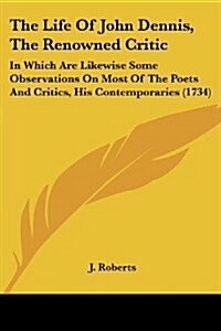 The Life of John Dennis, the Renowned Critic: In Which Are Likewise Some Observations on Most of the Poets and Critics, His Contemporaries (1734) (Paperback)