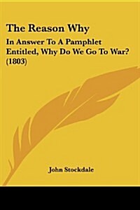 The Reason Why: In Answer to a Pamphlet Entitled, Why Do We Go to War? (1803) (Paperback)