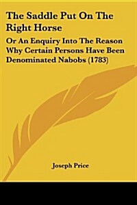 The Saddle Put on the Right Horse: Or an Enquiry Into the Reason Why Certain Persons Have Been Denominated Nabobs (1783) (Paperback)