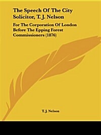 The Speech of the City Solicitor, T. J. Nelson: For the Corporation of London Before the Epping Forest Commissioners (1876) (Paperback)