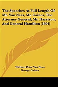 The Speeches at Full Length of Mr. Van Ness, Mr. Caines, the Attorney General, Mr. Harrison, and General Hamilton (1804) (Paperback)