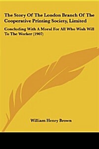 The Story of the London Branch of the Cooperative Printing Society, Limited: Concluding with a Moral for All Who Wish Will to the Worker (1907) (Paperback)