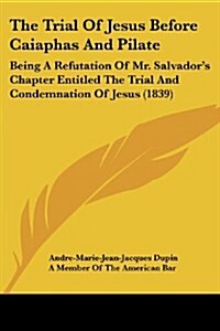 The Trial of Jesus Before Caiaphas and Pilate: Being a Refutation of Mr. Salvadors Chapter Entitled the Trial and Condemnation of Jesus (1839) (Paperback)