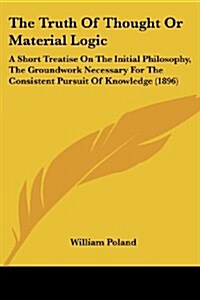 The Truth of Thought or Material Logic: A Short Treatise on the Initial Philosophy, the Groundwork Necessary for the Consistent Pursuit of Knowledge ( (Paperback)
