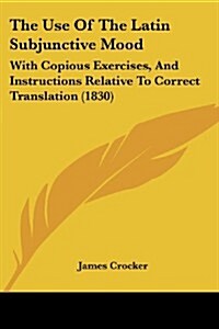 The Use of the Latin Subjunctive Mood: With Copious Exercises, and Instructions Relative to Correct Translation (1830) (Paperback)