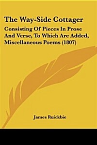 The Way-Side Cottager: Consisting of Pieces in Prose and Verse, to Which Are Added, Miscellaneous Poems (1807) (Paperback)